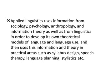 Applied linguistics uses information from
sociology, psychology, anthropology, and
information theory as well as from linguistics
in order to develop its own theoretical
models of language and language use, and
then uses this information and theory in
practical areas such as syllabus design, speech
therapy, language planning, stylistics etc.
 