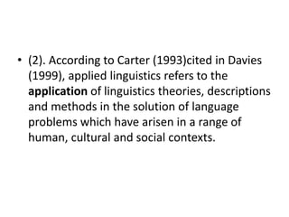 • (2). According to Carter (1993)cited in Davies
(1999), applied linguistics refers to the
application of linguistics theories, descriptions
and methods in the solution of language
problems which have arisen in a range of
human, cultural and social contexts.
 