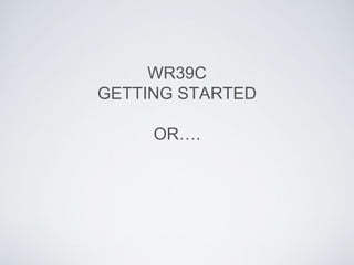 WR39C
GETTING STARTED
OR….
 