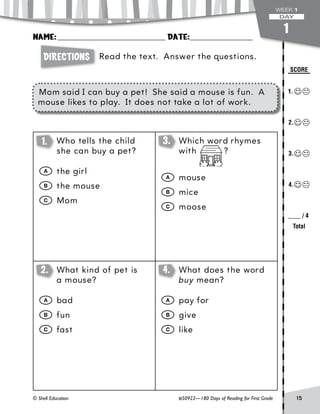 Directions
© Shell Education #50922—180 Days of Reading for First Grade 15
SCORE
1._
	2._
	3._
	4._
____ / 4
Total
Name:________________________________ Date:___________________
WEEK 1
DAY
Read the text. Answer the questions.
Mom said I can buy a pet! She said a mouse is fun. A
mouse likes to play. It does not take a lot of work.
1
1. 	 Who tells the child
she can buy a pet?
	A	the girl
	B	the mouse
	C	Mom
3. 	 Which word rhymes
with ?
	A	mouse
	B	mice
	C	moose
2. 	 What kind of pet is
a mouse?
	A	bad
	B	fun
	C	fast
4. 	 What does the word
buy mean?
	A	pay for
	B	give
	C	like
 