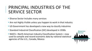 PRINCIPAL INDUSTRIES OF THE
SERVICE SECTOR
 Diverse Sector Includes many services
 Are not Highly Visible unless you happen to work in that industry
 US Government has developed a new way to classify industries
 Standard Industrial Classification (SIC) developed in 1930s
 NAICS—North American Industry Classification System—now
used to compile and record economic data by national statistical
agencies of the U.S., Canada, Mexico
 