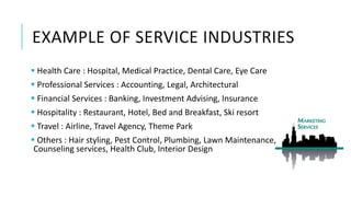 EXAMPLE OF SERVICE INDUSTRIES
 Health Care : Hospital, Medical Practice, Dental Care, Eye Care
 Professional Services : Accounting, Legal, Architectural
 Financial Services : Banking, Investment Advising, Insurance
 Hospitality : Restaurant, Hotel, Bed and Breakfast, Ski resort
 Travel : Airline, Travel Agency, Theme Park
 Others : Hair styling, Pest Control, Plumbing, Lawn Maintenance,
Counseling services, Health Club, Interior Design
 
