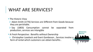 WHAT ARE SERVICES?
 The Historic View
 Adam Smith (1776) Services are Different from Goods because
they are perishable.
 Say (1803) Consumption cannot be separated from
production, services are intangible
 A Fresh Perspective : Benefits without Ownership
 Christopher Lovelock and Evert Gambeson , Services involve a
form of rental which customers can obtain benefits .
 