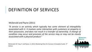 DEFINITION OF SERVICES
McDonald and Payne (2011)
“A service is an activity which typically has some element of intangibility
associated with it. It involves some interaction with customers or property in
their possession, and does not result in a transfer of ownership. A change of
condition may occur and provision of the service may or may not be closely
associated with a physical product.”
McDonald, M. Frow, P. and Payne, A. (2011) Marketing Plans for Services A Complete Guide: 3rd
Edition
 