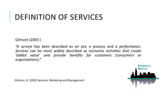 DEFINITION OF SERVICES
Gilmore (2003 )
“A service has been described as an act, a process and a performance.
Services can be more widely described as economic activities that create
‘added value’ and provide benefits for customers (consumers or
organizations).”
Gilmore, A. (2003) Services, Marketing and Management
 