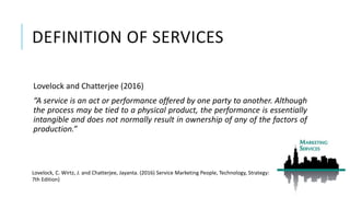 DEFINITION OF SERVICES
Lovelock and Chatterjee (2016)
“A service is an act or performance offered by one party to another. Although
the process may be tied to a physical product, the performance is essentially
intangible and does not normally result in ownership of any of the factors of
production.”
Lovelock, C. Wirtz, J. and Chatterjee, Jayanta. (2016) Service Marketing People, Technology, Strategy:
7th Edition)
 