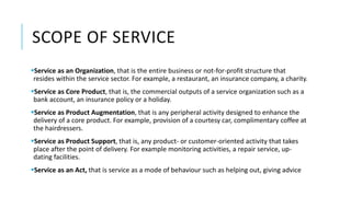 SCOPE OF SERVICE
Service as an Organization, that is the entire business or not-for-profit structure that
resides within the service sector. For example, a restaurant, an insurance company, a charity.
Service as Core Product, that is, the commercial outputs of a service organization such as a
bank account, an insurance policy or a holiday.
Service as Product Augmentation, that is any peripheral activity designed to enhance the
delivery of a core product. For example, provision of a courtesy car, complimentary coffee at
the hairdressers.
Service as Product Support, that is, any product- or customer-oriented activity that takes
place after the point of delivery. For example monitoring activities, a repair service, up-
dating facilities.
Service as an Act, that is service as a mode of behaviour such as helping out, giving advice
 