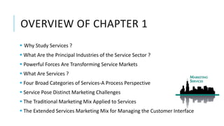 OVERVIEW OF CHAPTER 1
 Why Study Services ?
 What Are the Principal Industries of the Service Sector ?
 Powerful Forces Are Transforming Service Markets
 What Are Services ?
 Four Broad Categories of Services-A Process Perspective
 Service Pose Distinct Marketing Challenges
 The Traditional Marketing Mix Applied to Services
 The Extended Services Marketing Mix for Managing the Customer Interface
 