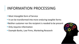 INFORMATION PROCESSING
 Most Intangible form of Service
 It can be transformed into more enduring tangible forms
Neither customer nor the recipient is needed to be present
 Only requires Information
 Example Banks, Law Firms, Marketing Research
 