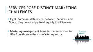 SERVICES POSE DISTINCT MARKETING
CHALLENGES
 Eight Common differences between Services and
Goods, they do not apply to all equally to all Services
 Marketing management tasks in the service sector
differ from those in the manufacturing sector
 
