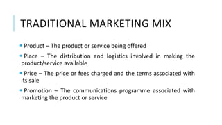 TRADITIONAL MARKETING MIX
 Product – The product or service being offered
 Place – The distribution and logistics involved in making the
product/service available
 Price – The price or fees charged and the terms associated with
its sale
 Promotion – The communications programme associated with
marketing the product or service
 