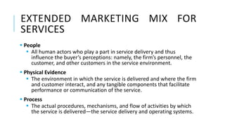 EXTENDED MARKETING MIX FOR
SERVICES
 People
 All human actors who play a part in service delivery and thus
influence the buyer’s perceptions: namely, the firm’s personnel, the
customer, and other customers in the service environment.
 Physical Evidence
 The environment in which the service is delivered and where the firm
and customer interact, and any tangible components that facilitate
performance or communication of the service.
 Process
 The actual procedures, mechanisms, and flow of activities by which
the service is delivered—the service delivery and operating systems.
 