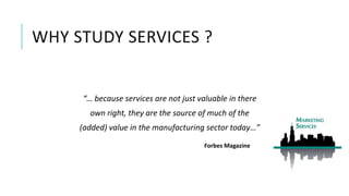 WHY STUDY SERVICES ?
“… because services are not just valuable in there
own right, they are the source of much of the
(added) value in the manufacturing sector today…”
Forbes Magazine
 