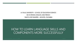 HOW TO LEARN LANGUAGE SKILLS AND
COMPONENTS MORE SUCCESSFULLY
LA SALLE UNIVERSITY – SCHOOL OF EDUCATION SCIENCES
BA IN SPANISH, ENGLISH, AND FRENCH
YAMITH JOSÉ FANDIÑO – BOGOTÁ, COLOMBIA
2/16/2017YAMITH JOSÉ FANDIÑO - BOGOTÁ, COLOMBIA 1
 