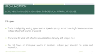 PRONUNCIATION
BEING ABLE TO UNDERSTAND AND BE UNDERSTOOD WITH RELATIVE EASE.
Principles
 Foster intelligibility during spontaneous speech (worry about meaningful communication
instead of perfect sounds or accent).
 Know how to work with affective considerations (anxiety, self-image, etc.)
 Do not focus on individual sounds in isolation. Instead, pay attention to stress and
intonation.
2/16/2017YAMITH JOSÉ FANDIÑO - BOGOTÁ, COLOMBIA 17
 