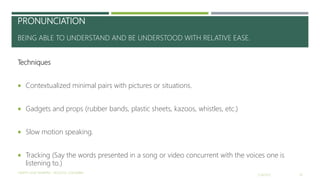 PRONUNCIATION
BEING ABLE TO UNDERSTAND AND BE UNDERSTOOD WITH RELATIVE EASE.
Techniques
 Contextualized minimal pairs with pictures or situations.
 Gadgets and props (rubber bands, plastic sheets, kazoos, whistles, etc.)
 Slow motion speaking.
 Tracking (Say the words presented in a song or video concurrent with the voices one is
listening to.)
2/16/2017
YAMITH JOSÉ FANDIÑO - BOGOTÁ, COLOMBIA
18
 