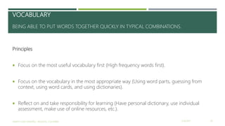VOCABULARY
BEING ABLE TO PUT WORDS TOGETHER QUICKLY IN TYPICAL COMBINATIONS.
Principles
 Focus on the most useful vocabulary first (High frequency words first).
 Focus on the vocabulary in the most appropriate way (Using word parts, guessing from
context, using word cards, and using dictionaries).
 Reflect on and take responsibility for learning (Have personal dictionary, use individual
assessment, make use of online resources, etc.).
2/16/2017YAMITH JOSÉ FANDIÑO - BOGOTÁ, COLOMBIA 20
 