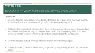 VOCABULARY
BEING ABLE TO PUT WORDS TOGETHER QUICKLY IN TYPICAL COMBINATIONS.
Techniques
 Meaning-focused input activities (read graded readers, do regular silent extensive reading,
note unfamiliar words, preview readings, reflect on new vocabulary, etc.)
 Deliberate learning activities (Understand the meaning and use of new words, learn prefixes
and suffixes, study vocabulary on bilingual word cards, practice spelling rules, build word
families, do cloze exercises with missing words you studied recently studied, etc.)
 Meaning-focused output activities (Produce spoken or written messages).
 Fluency activities (These involve receiving or producing easy messages with pressure to go
faster).
2/16/2017YAMITH JOSÉ FANDIÑO - BOGOTÁ, COLOMBIA 21
 