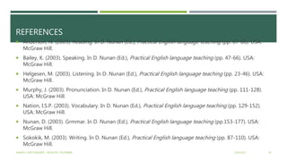 REFERENCES
 Anderson, N. (2003). Reading. In D. Nunan (Ed.), Practical English language teaching (pp. 67-86). USA:
McGraw Hill.
 Bailey, K. (2003). Speaking. In D. Nunan (Ed.), Practical English language teaching (pp. 47-66). USA:
McGraw Hill.
 Helgesen, M. (2003). Listening. In D. Nunan (Ed.), Practical English language teaching (pp. 23-46). USA:
McGraw Hill.
 Murphy, J. (2003). Pronunciation. In D. Nunan (Ed.), Practical English language teaching (pp. 111-128).
USA: McGraw Hill.
 Nation, I.S.P. (2003). Vocabulary. In D. Nunan (Ed.), Practical English language teaching (pp. 129-152).
USA: McGraw Hill.
 Nunan, D. (2003). Grmmar. In D. Nunan (Ed.), Practical English language teaching (pp.153-177). USA:
McGraw Hill.
 Sokokik, M. (2003). Writing. In D. Nunan (Ed.), Practical English language teaching (pp. 87-110). USA:
McGraw Hill.
2/16/2017YAMITH JOSÉ FANDIÑO - BOGOTÁ, COLOMBIA 30
 