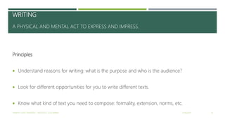 WRITING
A PHYSICAL AND MENTAL ACT TO EXPRESS AND IMPRESS.
Principles
 Understand reasons for writing: what is the purpose and who is the audience?
 Look for different opportunities for you to write different texts.
 Know what kind of text you need to compose: formality, extension, norms, etc.
2/16/2017YAMITH JOSÉ FANDIÑO - BOGOTÁ, COLOMBIA 8
 
