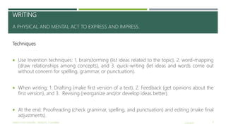 WRITING
A PHYSICAL AND MENTAL ACT TO EXPRESS AND IMPRESS.
Techniques
 Use Invention techniques: 1. brainstorming (list ideas related to the topic), 2. word-mapping
(draw relationships among concepts), and 3. quick-writing (let ideas and words come out
without concern for spelling, grammar, or punctuation).
 When writing: 1. Drafting (make first version of a text), 2. Feedback (get opinions about the
first version), and 3. Revising (reorganize and/or develop ideas better).
 At the end: Proofreading (check grammar, spelling, and punctuation) and editing (make final
adjustments).
2/16/2017YAMITH JOSÉ FANDIÑO - BOGOTÁ, COLOMBIA 9
 