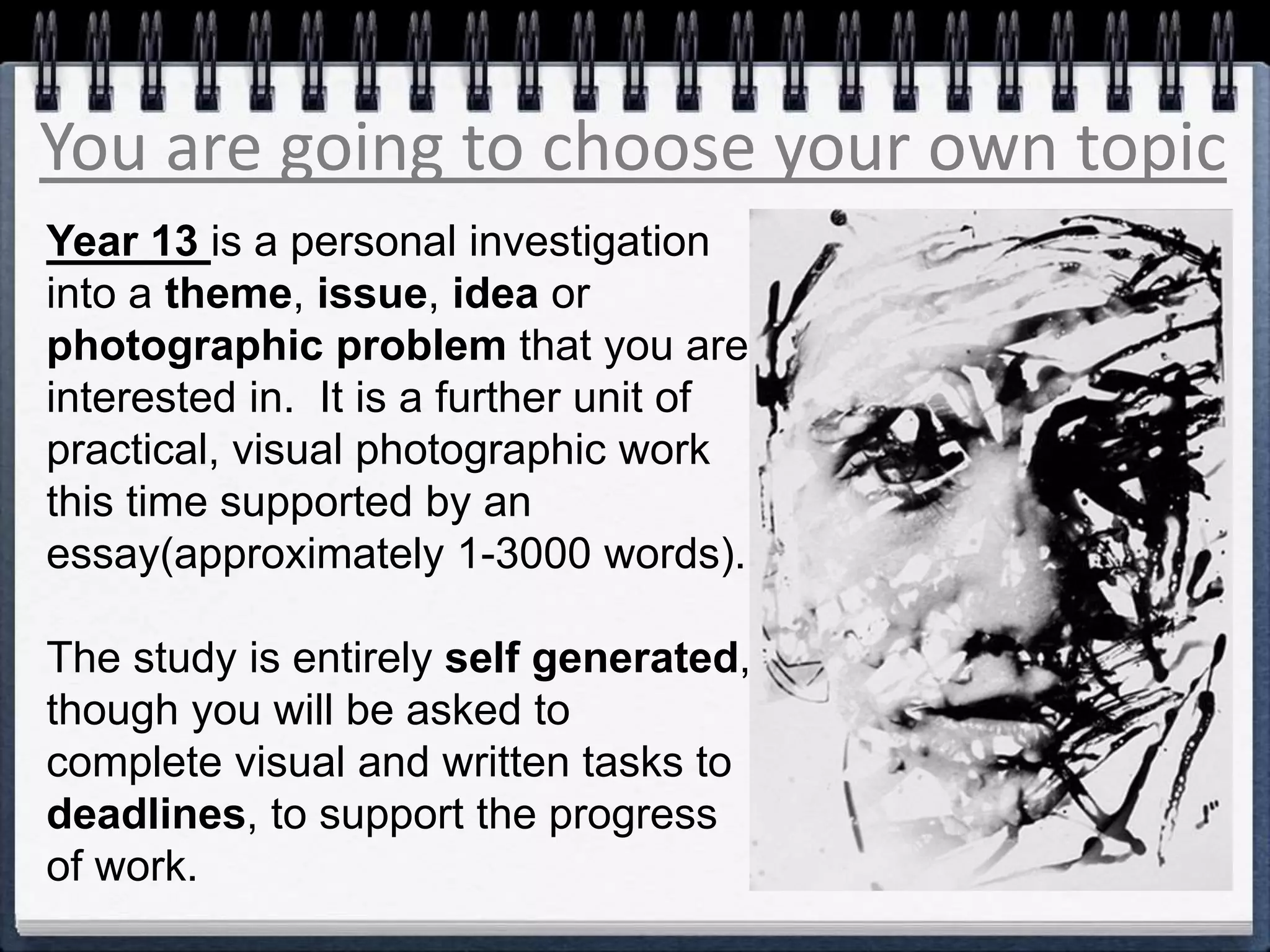 You are going to choose your own topic
Year 13 is a personal investigation
into a theme, issue, idea or
photographic problem that you are
interested in. It is a further unit of
practical, visual photographic work
this time supported by an
essay(approximately 1-3000 words).
The study is entirely self generated,
though you will be asked to
complete visual and written tasks to
deadlines, to support the progress
of work.
 