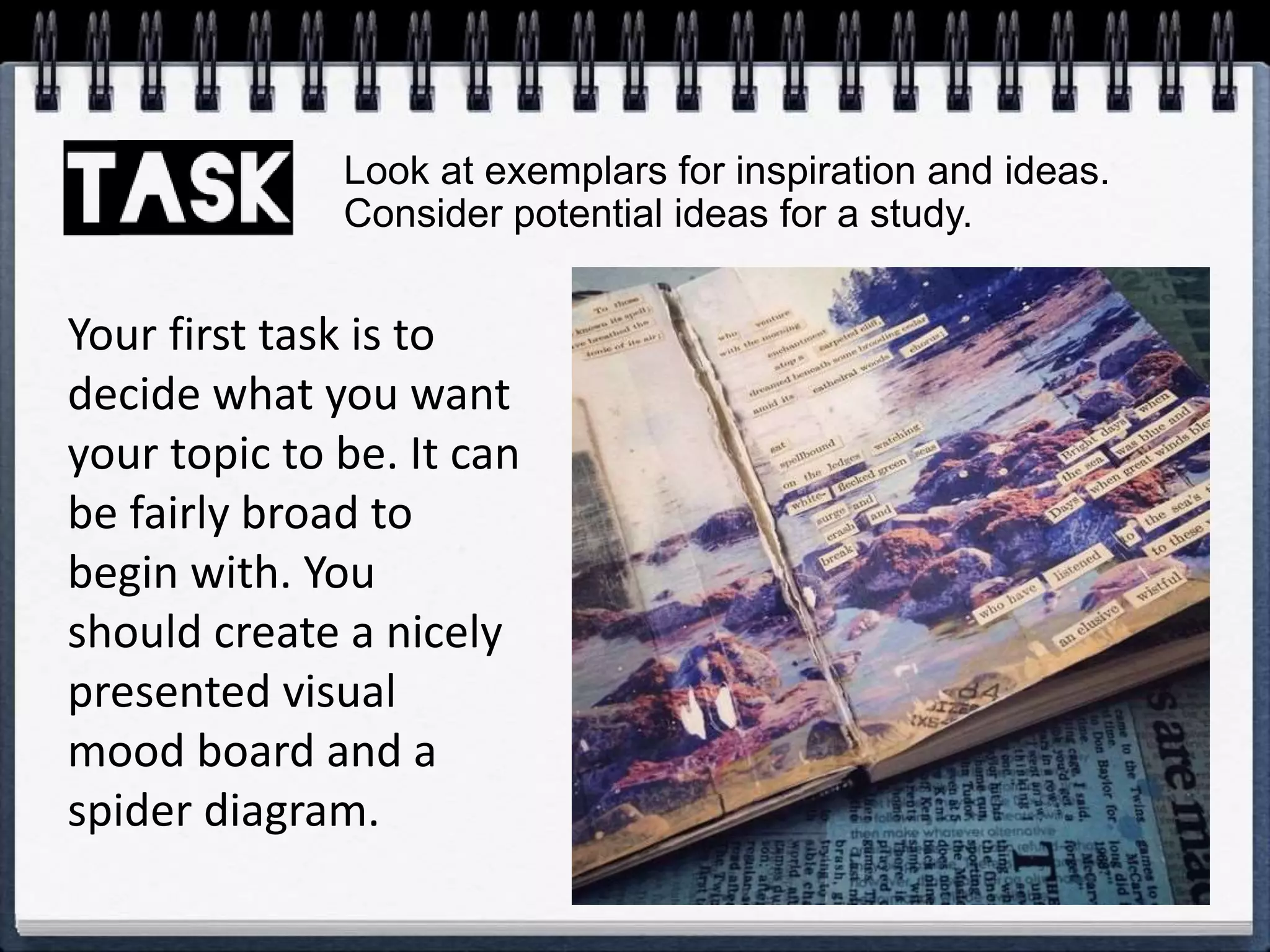 Your first task is to
decide what you want
your topic to be. It can
be fairly broad to
begin with. You
should create a nicely
presented visual
mood board and a
spider diagram.
Look at exemplars for inspiration and ideas.
Consider potential ideas for a study.
 