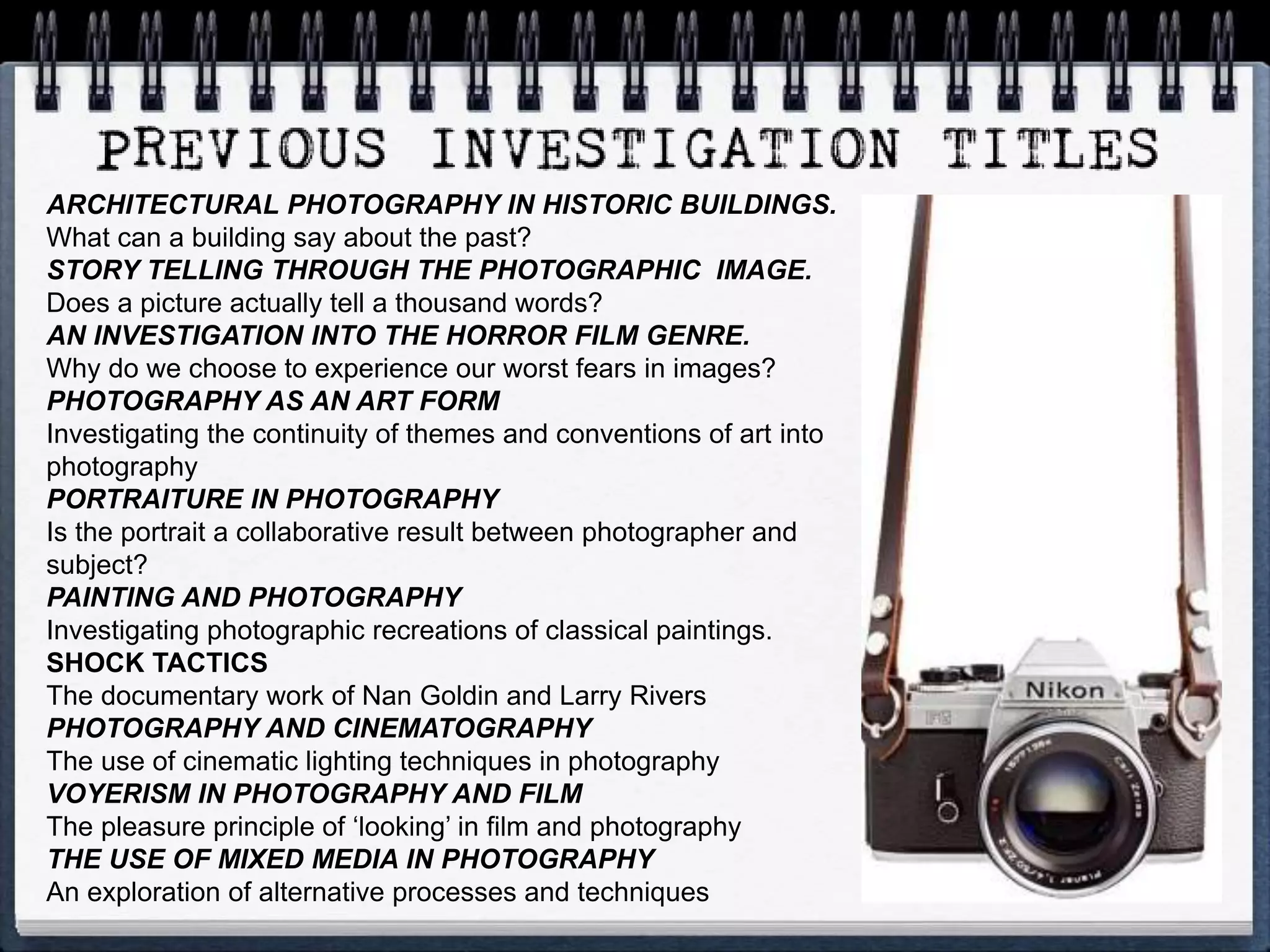 ARCHITECTURAL PHOTOGRAPHY IN HISTORIC BUILDINGS.
What can a building say about the past?
STORY TELLING THROUGH THE PHOTOGRAPHIC IMAGE.
Does a picture actually tell a thousand words?
AN INVESTIGATION INTO THE HORROR FILM GENRE.
Why do we choose to experience our worst fears in images?
PHOTOGRAPHY AS AN ART FORM
Investigating the continuity of themes and conventions of art into
photography
PORTRAITURE IN PHOTOGRAPHY
Is the portrait a collaborative result between photographer and
subject?
PAINTING AND PHOTOGRAPHY
Investigating photographic recreations of classical paintings.
SHOCK TACTICS
The documentary work of Nan Goldin and Larry Rivers
PHOTOGRAPHY AND CINEMATOGRAPHY
The use of cinematic lighting techniques in photography
VOYERISM IN PHOTOGRAPHY AND FILM
The pleasure principle of ‘looking’ in film and photography
THE USE OF MIXED MEDIA IN PHOTOGRAPHY
An exploration of alternative processes and techniques
 