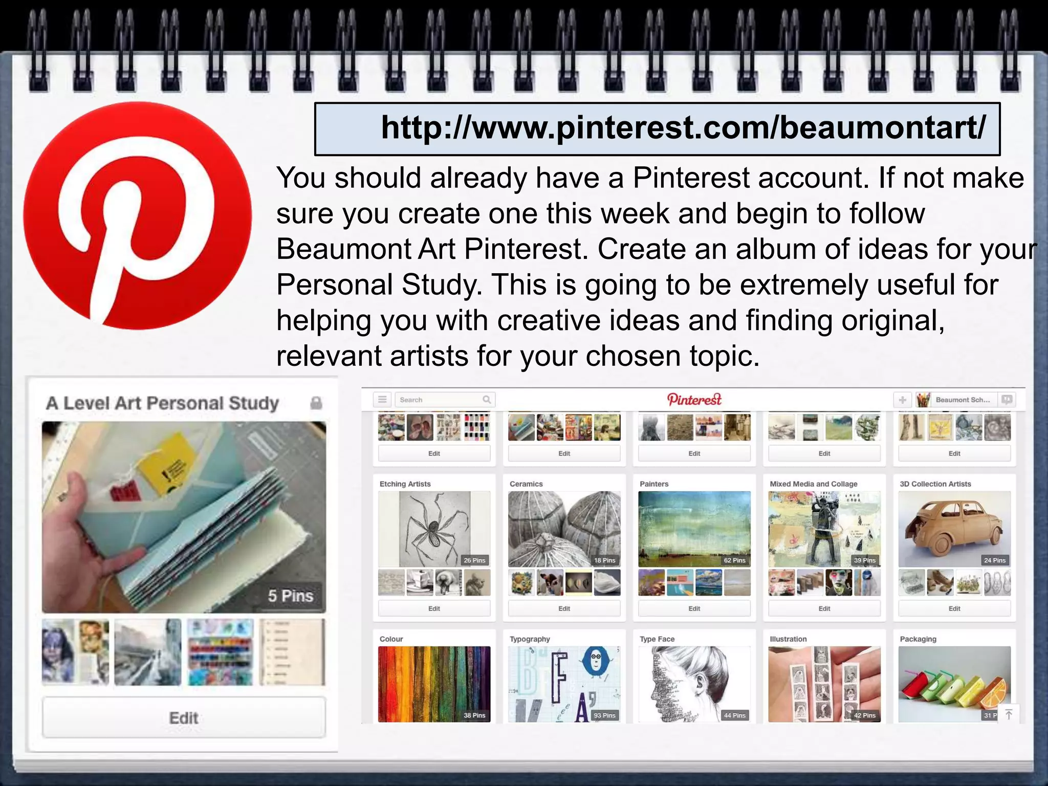 http://www.pinterest.com/beaumontart/
You should already have a Pinterest account. If not make
sure you create one this week and begin to follow
Beaumont Art Pinterest. Create an album of ideas for your
Personal Study. This is going to be extremely useful for
helping you with creative ideas and finding original,
relevant artists for your chosen topic.
 