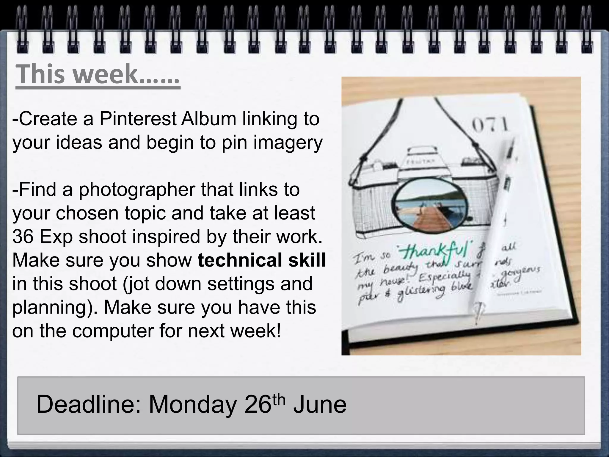 This week……
-Create a Pinterest Album linking to
your ideas and begin to pin imagery
-Find a photographer that links to
your chosen topic and take at least
36 Exp shoot inspired by their work.
Make sure you show technical skill
in this shoot (jot down settings and
planning). Make sure you have this
on the computer for next week!
Deadline: Monday 26th June
 
