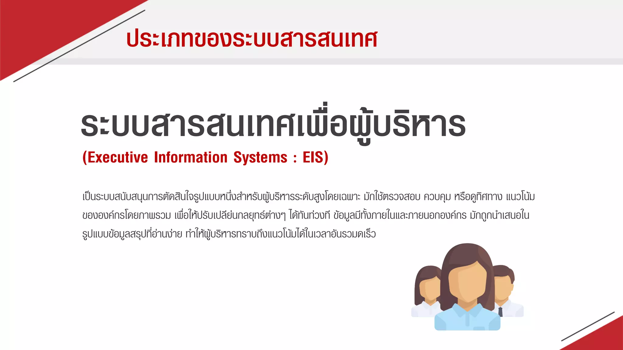 ประเภทของระบบสารสนเทศ
ระบบสารสนเทศเพื่อผู้บริหาร
(Executive Information Systems : EIS)
เป็นระบบสนับสนุนกำรตัดสินใจรูปแบบหนึ่งสำหรับผู้บริหำรระดับสูงโดยเฉพำะ มักใช้ตรวจสอบ ควบคุม หรือดูทิศทำง แนวโน้ม
ขององค์กรโดยภำพรวม เพื่อให้ปรับเปลีย่นกลยุทธ์ต่ำงๆ ได้ทันท่วงที ข้อมูลมีทั้งภำยในและภำยนอกองค์กร มักถูกนำเสนอใน
รูปแบบข้อมูลสรุปที่อ่ำนง่ำย ทำให้ผู้บริหำรทรำบถึงแนวโน้มได้ในเวลำอันรวมดเร็ว
 
