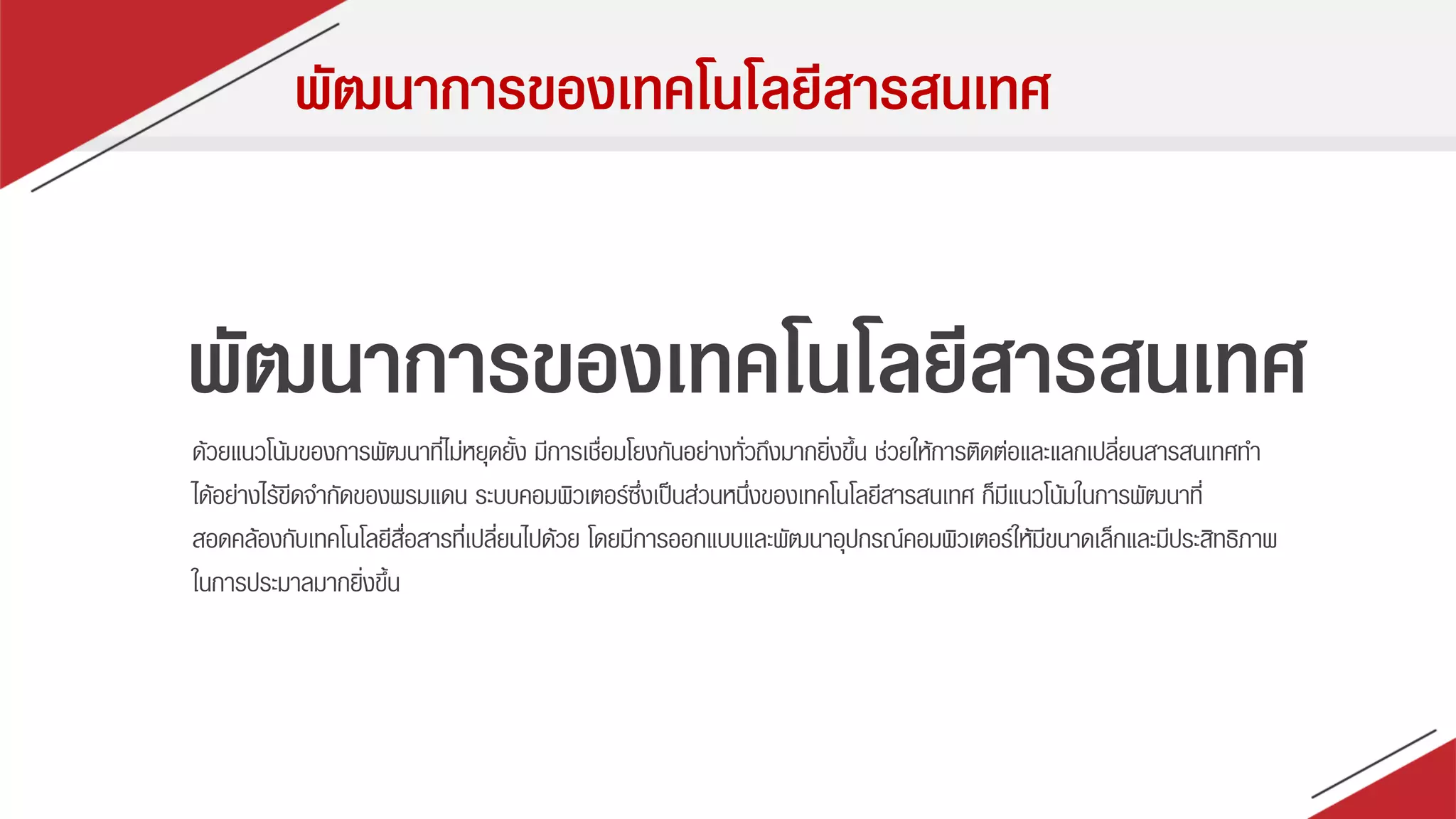 พัฒนาการของเทคโนโลยีสารสนเทศ
ด้วยแนวโน้มของกำรพัฒนำที่ไม่หยุดยั้ง มีกำรเชื่อมโยงกันอย่ำงทั่วถึงมำกยิ่งขึ้น ช่วยให้กำรติดต่อและแลกเปลี่ยนสำรสนเทศทำ
ได้อย่ำงไร้ขีดจำกัดของพรมแดน ระบบคอมพิวเตอร์ซึ่งเป็นส่วนหนึ่งของเทคโนโลยีสำรสนเทศ ก็มีแนวโน้มในกำรพัฒนำที่
สอดคล้องกับเทคโนโลยีสื่อสำรที่เปลี่ยนไปด้วย โดยมีกำรออกแบบและพัฒนำอุปกรณ์คอมพิวเตอร์ให้มีขนำดเล็กและมีประสิทธิภำพ
ในกำรประมำลมำกยิ่งขึ้น
พัฒนาการของเทคโนโลยีสารสนเทศ
 