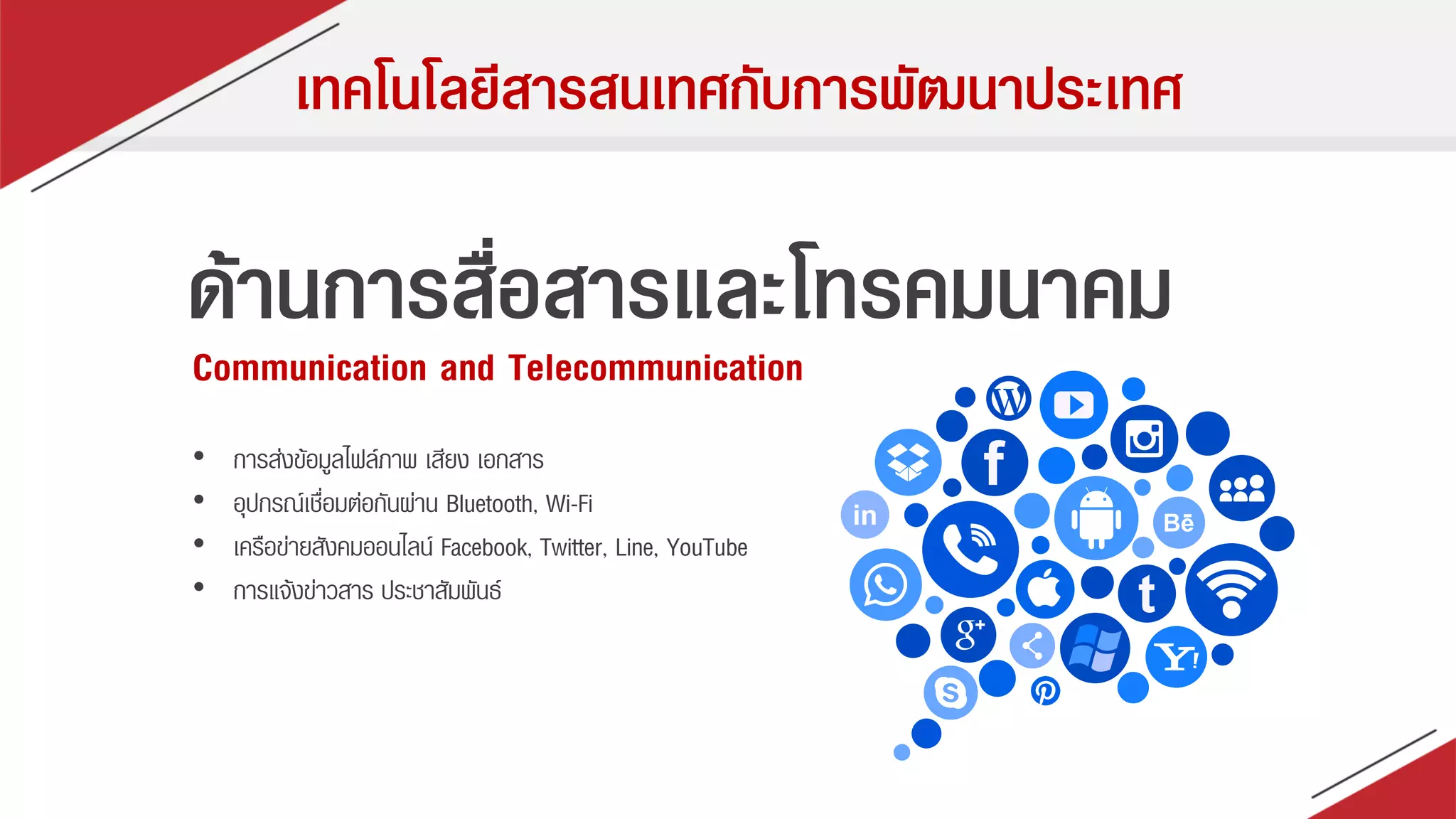 เทคโนโลยีสารสนเทศกับการพัฒนาประเทศ
ด้านการสื่อสารและโทรคมนาคม
Communication and Telecommunication
• กำรส่งข้อมูลไฟล์ภำพ เสียง เอกสำร
• อุปกรณ์เชื่อมต่อกันผ่ำน Bluetooth, Wi-Fi
• เครือข่ำยสังคมออนไลน์ Facebook, Twitter, Line, YouTube
• กำรแจ้งข่ำวสำร ประชำสัมพันธ์
 
