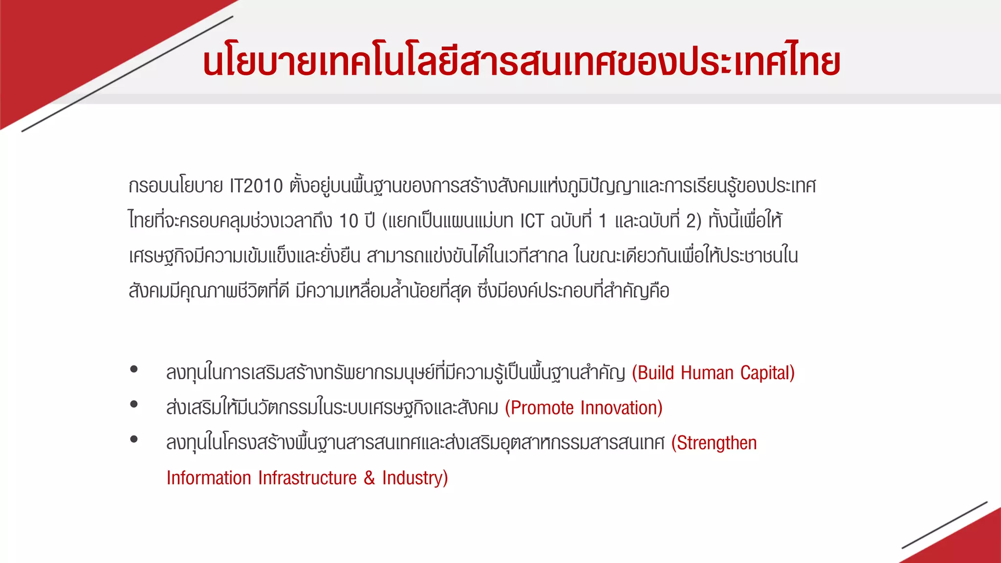 นโยบายเทคโนโลยีสารสนเทศของประเทศไทย
กรอบนโยบำย IT2010 ตั้งอยู่บนพื้นฐำนของกำรสร้ำงสังคมแห่งภูมิปัญญำและกำรเรียนรู้ของประเทศ
ไทยที่จะครอบคลุมช่วงเวลำถึง 10 ปี (แยกเป็นแผนแม่บท ICT ฉบับที่ 1 และฉบับที่ 2) ทั้งนี้เพื่อให้
เศรษฐกิจมีควำมเข้มแข็งและยั่งยืน สำมำรถแข่งขันได้ในเวทีสำกล ในขณะเดียวกันเพื่อให้ประชำชนใน
สังคมมีคุณภำพชีวิตที่ดี มีควำมเหลื่อมล้ำน้อยที่สุด ซึ่งมีองค์ประกอบที่สำคัญคือ
• ลงทุนในกำรเสริมสร้ำงทรัพยำกรมนุษย์ที่มีควำมรู้เป็นพื้นฐำนสำคัญ (Build Human Capital)
• ส่งเสริมให้มีนวัตกรรมในระบบเศรษฐกิจและสังคม (Promote Innovation)
• ลงทุนในโครงสร้ำงพื้นฐำนสำรสนเทศและส่งเสริมอุตสำหกรรมสำรสนเทศ (Strengthen
Information Infrastructure & Industry)
 