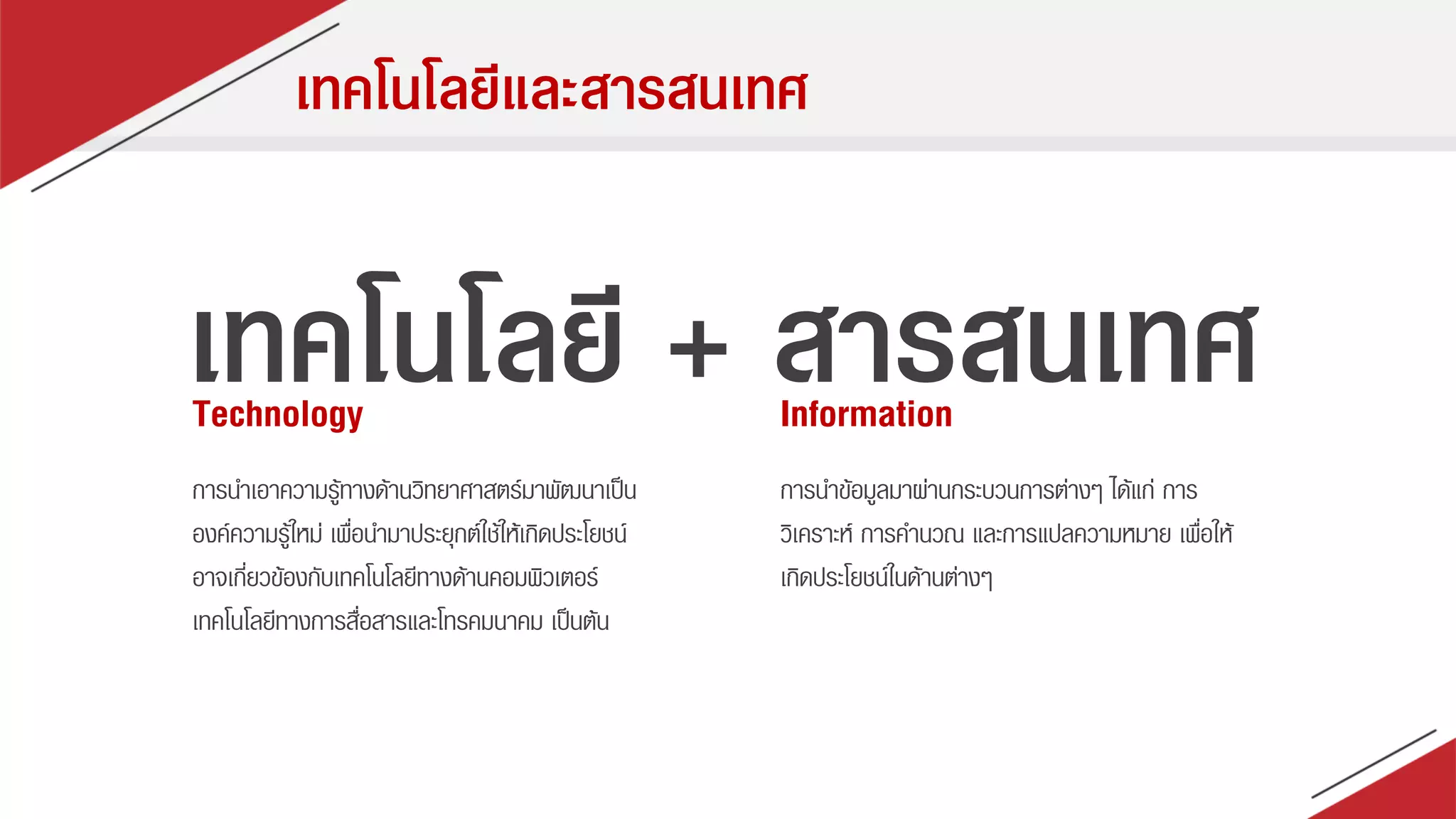 เทคโนโลยีและสารสนเทศ
เทคโนโลยี + สารสนเทศTechnology Information
กำรนำเอำควำมรู้ทำงด้ำนวิทยำศำสตร์มำพัฒนำเป็น
องค์ควำมรู้ใหม่ เพื่อนำมำประยุกต์ใช้ให้เกิดประโยชน์
อำจเกี่ยวข้องกับเทคโนโลยีทำงด้ำนคอมพิวเตอร์
เทคโนโลยีทำงกำรสื่อสำรและโทรคมนำคม เป็นต้น
กำรนำข้อมูลมำผ่ำนกระบวนกำรต่ำงๆ ได้แก่ กำร
วิเครำะห์ กำรคำนวณ และกำรแปลควำมหมำย เพื่อให้
เกิดประโยชน์ในด้ำนต่ำงๆ
 