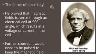 • The father of electricity!
• He proved that magnetic
fields traverse through an
electrical coil at 90º
angle, which results in a
voltage or current in the
coil.
• Further showed it would
need to be pulsed to
keep the magnetic field
 
