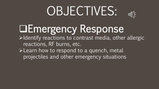 OBJECTIVES:
Emergency Response
Identify reactions to contrast media, other allergic
reactions, RF burns, etc.
Learn how to respond to a quench, metal
projectiles and other emergency situations
 