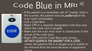 • If the patient is in immediate risk of "coding" while in
the scanner, the patient must be pulled out of the
scan room immediately.
• Call a Code Blue
• Begin CPR in a separate designated code blue area
where the crash cart is located.
• Make sure the scan room door is closed prior to the
arrival of the code team.
• Begin CPR until the Code Blue team arrives.
• DO NOT QUENCH THE MAGNET FOR A CODE…
unless the patients life is in danger and is unable to
be removed from the room because of equipment
 