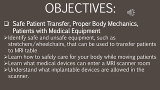 OBJECTIVES:
 Safe Patient Transfer, Proper Body Mechanics,
Patients with Medical Equipment
Identify safe and unsafe equipment, such as
stretchers/wheelchairs, that can be used to transfer patients
to MRI table
Learn how to safely care for your body while moving patients
Learn what medical devices can enter a MRI scanner room
Understand what implantable devices are allowed in the
scanner.
 
