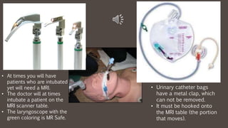 • At times you will have
patients who are intubated
yet will need a MRI.
• The doctor will at times
intubate a patient on the
MRI scanner table.
• The laryngoscope with the
green coloring is MR Safe.
• Urinary catheter bags
have a metal clap, which
can not be removed.
• It must be hooked onto
the MRI table (the portion
that moves).
 