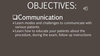 OBJECTIVES:
Communication
Learn modes and challenges to communicate with
various patients
Learn how to educate your patients about the
procedure, during the exam, follow up instructions
 