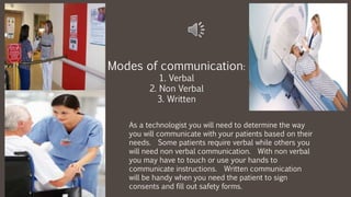 As a technologist you will need to determine the way
you will communicate with your patients based on their
needs. Some patients require verbal while others you
will need non verbal communication. With non verbal
you may have to touch or use your hands to
communicate instructions. Written communication
will be handy when you need the patient to sign
consents and fill out safety forms.
Modes of communication:
1. Verbal
2. Non Verbal
3. Written
 