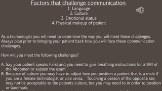 As a technologist you will need to determine the way you will meet these challenges.
Always plan prior to bringing your patient back how you will face these communication
challenges.
How will you meet the following challenges?
A. Say your patient speaks Farsi and you need to give breathing instructions for a MRI of
the Abdomen or explain the exam.
B. Because of culture you may have to adjust how you position a patient that is a male if
you are a female technologist or vice versa. Touching a person of the opposite sex
may not be acceptable to the patients culture, but you may need to in order to position
or landmark.
Factors that challenge communication:
1. Language
2. Culture
3. Emotional status
4. Physical makeup of patient
 