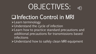 OBJECTIVES:
Infection Control in MRI
Learn terminology
Understand the cycle of infection
Learn how to practice standard precautions and
additional precautions for transmissions based
infections
Understand how to safely clean MRI equipment
 