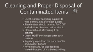Cleaning and Proper Disposal of
Contaminated Items
Use the proper sanitizing supplies to
wipe down tables after each patient
Bleach wipes should be used for C Diff
and all other diseases that require it.
Clean each coil after using it on
patients
Linens MUST be changed after each
patients
Regularly wipe down the door handles
and magnet buttons
Any soiled and/or blooded lined
should disposed of in a biohazard bag
 