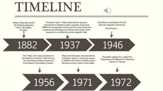 TIMELINE
1882 1937 1946
1956 1971 1972
Nikola Tesla discovered
the Rotating Magnetic
Field in Budapest,
Hungary.
Professor Isidor I. Rabi observed the quantum
phenomenon dubbed nuclear magnetic resonance
(NMR).He recognized that the atomic nuclei show their
presence by absorbing or emitting radio waves when
exposed to a sufficiently strong magnetic field.
Felix Bloch and Edward Purcell
discover magnetic resonance
phenomenon.
The "Tesla Unit" was proclaimed in
the Rathaus of Munich, Germany by
the International Electro-technical
Commission-Committee of Action.
Raymond Damadian discovered that
hydrogen signal in cancerous tissue
is different from that of healthy tissue
because tumors contain more water.
Damadian applies for a patent for
"Apparatus and Method for Detecting
Cancer in Tissues
 