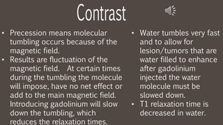• Precession means molecular
tumbling occurs because of the
magnetic field.
• Results are fluctuation of the
magnetic field. At certain times
during the tumbling the molecule
will impose, have no net effect or
add to the main magnetic field.
Introducing gadolinium will slow
down the tumbling, which
reduces the relaxation times.
• Water tumbles very fast
and to allow for
lesion/tumors that are
water filled to enhance
after gadolinium
injected the water
molecule must be
slowed down.
• T1 relaxation time is
decreased in water.
 