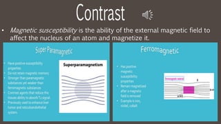 • Magnetic susceptibility is the ability of the external magnetic field to
affect the nucleus of an atom and magnetize it.
 