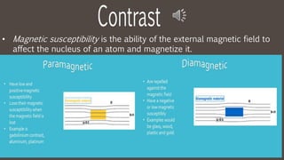 • Magnetic susceptibility is the ability of the external magnetic field to
affect the nucleus of an atom and magnetize it.
 
