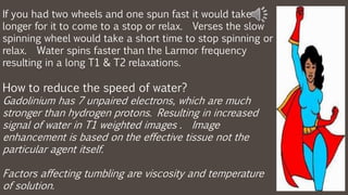 If you had two wheels and one spun fast it would take
longer for it to come to a stop or relax. Verses the slow
spinning wheel would take a short time to stop spinning or
relax. Water spins faster than the Larmor frequency
resulting in a long T1 & T2 relaxations.
How to reduce the speed of water?
Gadolinium has 7 unpaired electrons, which are much
stronger than hydrogen protons. Resulting in increased
signal of water in T1 weighted images . Image
enhancement is based on the effective tissue not the
particular agent itself.
Factors affecting tumbling are viscosity and temperature
of solution.
 